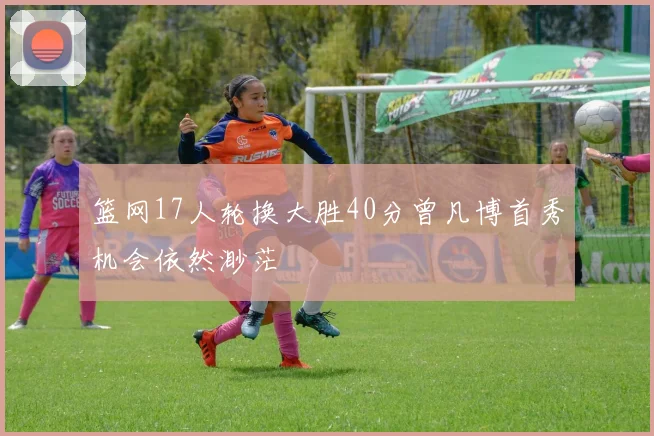 篮网17人轮换大胜40分曾凡博首秀机会依然渺茫