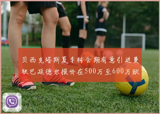 贝西克塔斯夏季转会期有意引进曼联巴延德尔报价在500万至600万欧元之间
