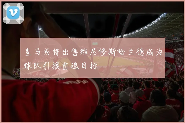 皇马或将出售维尼修斯哈兰德成为球队引援首选目标