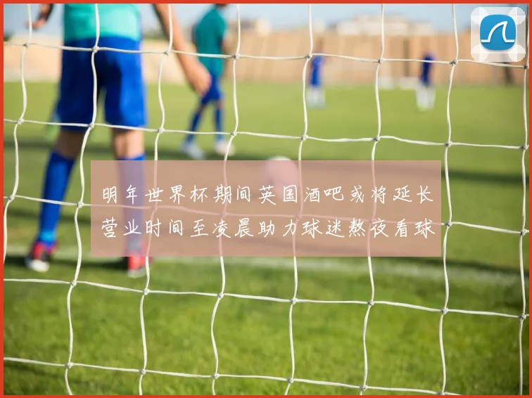 明年世界杯期间英国酒吧或将延长营业时间至凌晨助力球迷熬夜看球