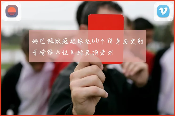 姆巴佩欧冠进球达60个跻身历史射手榜第六位目标直指劳尔