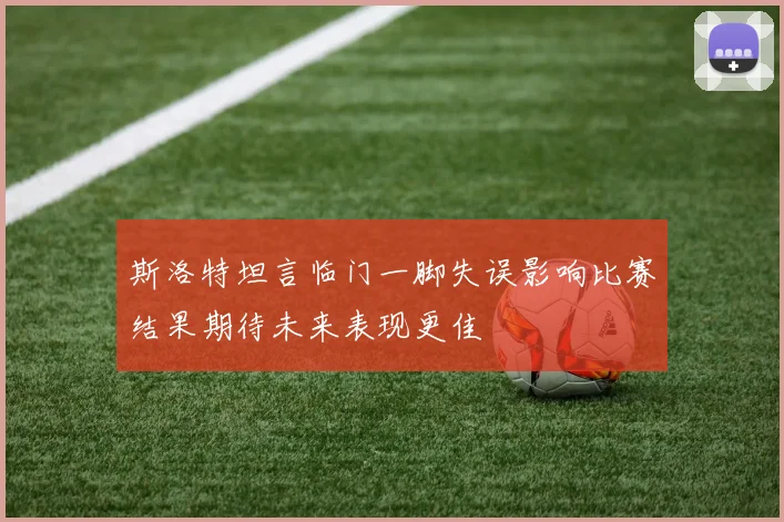斯洛特坦言临门一脚失误影响比赛结果期待未来表现更佳