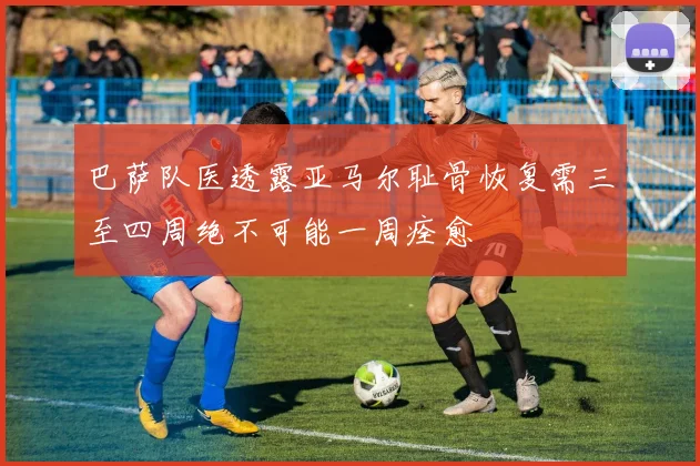 巴萨队医透露亚马尔耻骨恢复需三至四周绝不可能一周痊愈
