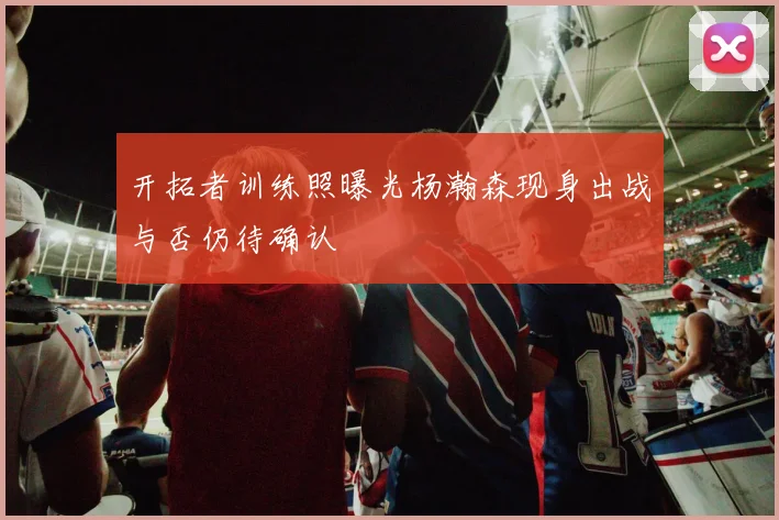 开拓者训练照曝光杨瀚森现身出战与否仍待确认