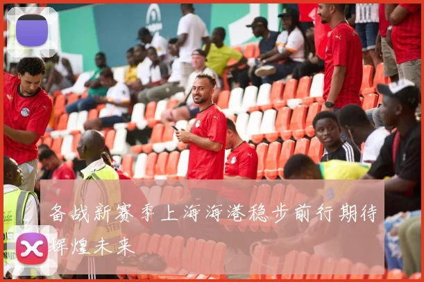 备战新赛季上海海港稳步前行期待辉煌未来