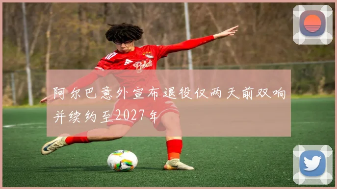 阿尔巴意外宣布退役仅两天前双响并续约至2027年