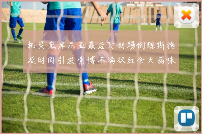 机灵鬼库尼亚最后时刻踢倒琼斯拖延时间引发索博不满双红会火药味十足
