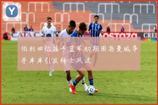 伯利回忆接手蓝军初期困惑曼城争夺库库引发转会风波