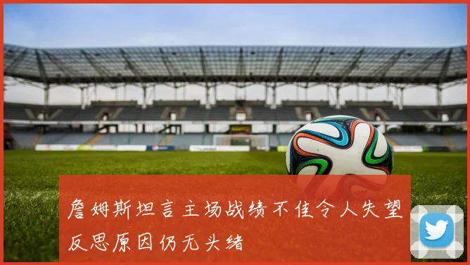詹姆斯坦言主场战绩不佳令人失望反思原因仍无头绪