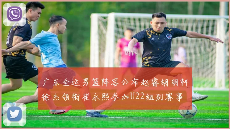广东全运男篮阵容公布赵睿胡明轩徐杰领衔崔永熙参加U22组别赛事