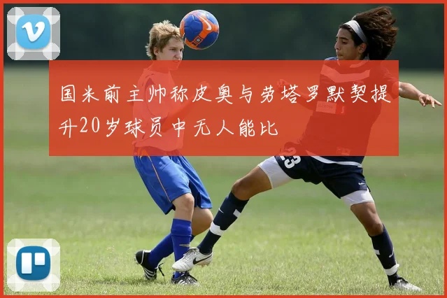 国米前主帅称皮奥与劳塔罗默契提升20岁球员中无人能比