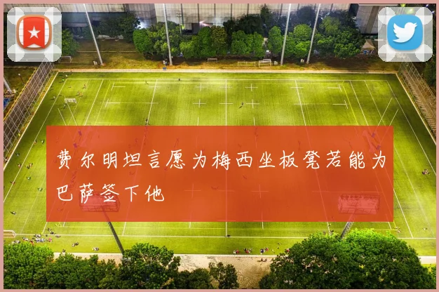 费尔明坦言愿为梅西坐板凳若能为巴萨签下他