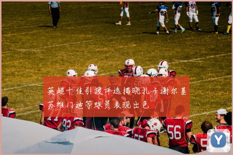 英超十佳引援评选揭晓扎卡谢尔基苏维门迪等球员表现出色