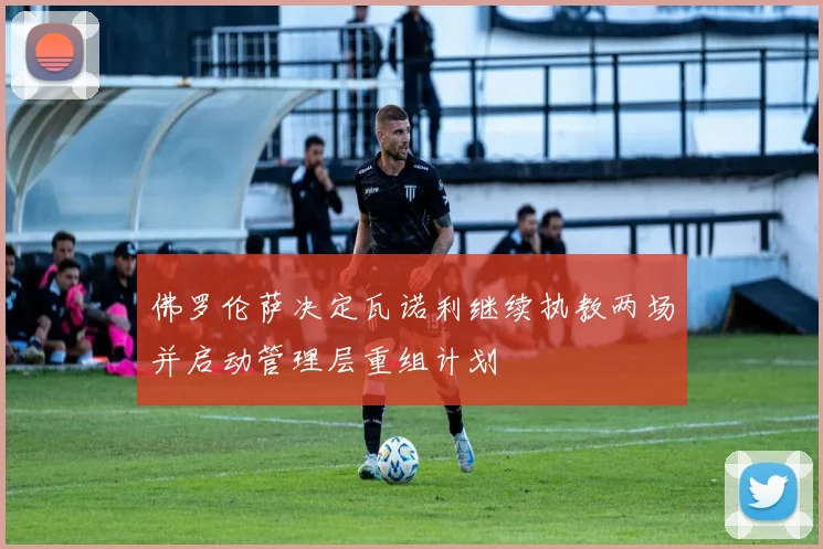 佛罗伦萨决定瓦诺利继续执教两场并启动管理层重组计划